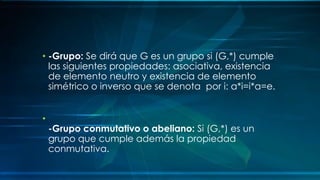 • -Grupo: Se dirá que G es un grupo si (G,*) cumple
las siguientes propiedades: asociativa, existencia
de elemento neutro y existencia de elemento
simétrico o inverso que se denota por i: a*i=i*a=e.
•
-Grupo conmutativo o abeliano: Si (G,*) es un
grupo que cumple además la propiedad
conmutativa.
 