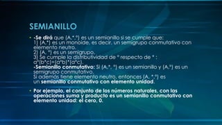 SEMIANILLO
• -Se dirá que (A,*,°) es un semianillo si se cumple que:
1) (A,*) es un monoide, es decir, un semigrupo conmutativo con
elemento neutro.
2) (A, °) es un semigrupo.
3) Se cumple la distributividad de ° respecto de * :
a°(b*c)=(a°b)*(a°c).
-Semianillo conmutativo: Si (A,*, °) es un semianillo y (A,°) es un
semigrupo conmutativo.
Si además tiene elemento neutro, entonces (A, *,°) es
un semianillo conmutativo con elemento unidad.
• Por ejemplo, el conjunto de los números naturales, con las
operaciones suma y producto es un semianillo conmutativo con
elemento unidad: el cero, 0.
 
