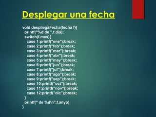 Desplegar una fecha
void despliegaFecha(fecha f){
printf("%d de ",f.dia);
switch(f.mes){
case 1:printf("ene");break;
case 2:printf("feb");break;
case 3:printf("mar");break;
case 4:printf("abr");break;
case 5:printf("may");break;
case 6:printf("jun");break;
case 7:printf("jul");break;
case 8:printf("ago");break;
case 9:printf("sep");break;
case 10:printf("oct");break;
case 11:printf("nov");break;
case 12:printf("dic");break;
}
printf(" de %dn",f.anyo);
}
 