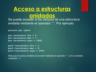 Acceso a estructuras
anidadas
Se puede acceder a los campos de una estructura
anidada mediante el operador “.”. Por ejemplo:
persona per,*per2;
per.nacimiento.dia = 5;
per.nacimiento.mes = 7;
per.nacimiento.anyo = 1998;
per2->nacimiento.dia = 1;
per2->nacimiento.mes = 8;
per2->nacimiento.anyo = 2005;
Note que el campo anidado se accede mediante el operador “.” y el no anidado
mediante “->”.
 