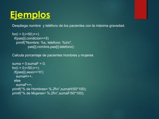 Ejemplos
Despliega nombre y teléfono de los pacientes con la máxima gravedad.
for(i = 0;i<50;i++)
if(pas[i].condicion==5)
printf(“Nombre: %s, telefono: %sn”,
pas[i].nombre,pas[i].telefono);
Calcula porcentaje de pacientes hombres y mujeres
suma = 0;sumaF = 0;
for(i = 0;i<50;i++)
if(pas[i].sexo==‘H’)
sumaH++;
else
sumaF++;
printf(“% de Hombres= %.2fn”,sumaH/50*100);
printf(“% de Mujeres= %.2fn”,sumaF/50*100);
 