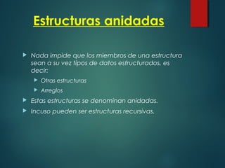 Estructuras anidadas
 Nada impide que los miembros de una estructura
sean a su vez tipos de datos estructurados, es
decir:
 Otras estructuras
 Arreglos
 Estas estructuras se denominan anidadas.
 Incuso pueden ser estructuras recursivas.
 