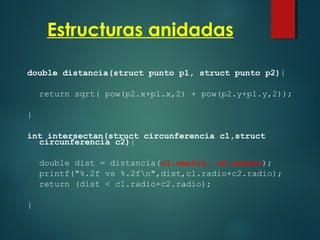 Estructuras anidadas
double distancia(struct punto p1, struct punto p2){
return sqrt( pow(p2.x+p1.x,2) + pow(p2.y+p1.y,2));
}
int intersectan(struct circunferencia c1,struct
circunferencia c2){
double dist = distancia(c1.centro, c2.centro);
printf("%.2f vs %.2fn",dist,c1.radio+c2.radio);
return (dist < c1.radio+c2.radio);
}
 
