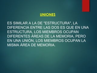 UNIONES
ES SIMILAR A LA DE "ESTRUCTURA", LA
DIFERENCIA ENTRE LAS DOS ES QUE EN UNA
ESTRUCTURA, LOS MIEMBROS OCUPAN
DIFERENTES ÁREAS DE LA MEMORIA, PERO
EN UNA UNIÓN, LOS MIEMBROS OCUPAN LA
MISMA ÁREA DE MEMORIA.
 