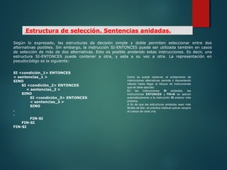 Según lo expresado, las estructuras de decisión simple y doble permiten seleccionar entre dos
alternativas posibles. Sin embargo, la instrucción SI-ENTONCES puede ser utilizada también en casos
de selección de más de dos alternativas. Esto es posible anidando estas instrucciones. Es decir, una
estructura SI-ENTONCES puede contener a otra, y esta a su vez a otra. La representación en
pseudocódigo es la siguiente:
SI <condición_1> ENTONCES
< sentencias_1 >
SINO
SI <condición_2> ENTONCES
< sentencias_2 >
SINO
SI <condición_3> ENTONCES
< sentencias_3 >
SINO
.
.
FIN-SI
FIN-SI
FIN-SI
Estructura de selección. Sentencias anidadas.
Como se puede observar, el anidamiento de
instrucciones alternativas permite ir descartando
valores hasta llegar al bloque de instrucciones
que se debe ejecutar.
En las instrucciones SI anidadas, las
instrucciones ENTONCES y FIN-SI se aplican
automáticamente a la instrucción SI anterior más
próxima.
A fin de que las estructuras anidadas sean más
fáciles de leer, es práctica habitual aplicar sangría
al cuerpo de cada una.
 