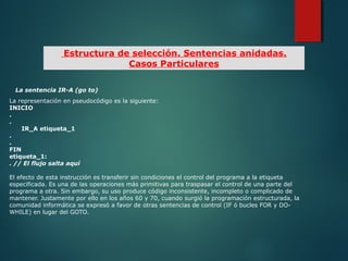 La sentencia IR-A (go to)
La representación en pseudocódigo es la siguiente:
INICIO
.
.
IR_A etiqueta_1
.
.
FIN
etiqueta_1:
. // El flujo salta aquí
El efecto de esta instrucción es transferir sin condiciones el control del programa a la etiqueta
especificada. Es una de las operaciones más primitivas para traspasar el control de una parte del
programa a otra. Sin embargo, su uso produce código inconsistente, incompleto o complicado de
mantener. Justamente por ello en los años 60 y 70, cuando surgió la programación estructurada, la
comunidad informática se expresó a favor de otras sentencias de control (IF ó bucles FOR y DO-
WHILE) en lugar del GOTO.
Estructura de selección. Sentencias anidadas.
Casos Particulares
 