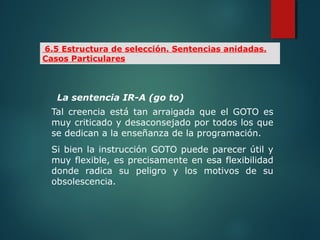 La sentencia IR-A (go to)
Tal creencia está tan arraigada que el GOTO es
muy criticado y desaconsejado por todos los que
se dedican a la enseñanza de la programación.
Si bien la instrucción GOTO puede parecer útil y
muy flexible, es precisamente en esa flexibilidad
donde radica su peligro y los motivos de su
obsolescencia.
6.5 Estructura de selección. Sentencias anidadas.
Casos Particulares
 