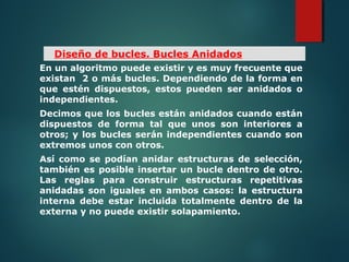 En un algoritmo puede existir y es muy frecuente que
existan 2 o más bucles. Dependiendo de la forma en
que estén dispuestos, estos pueden ser anidados o
independientes.
Decimos que los bucles están anidados cuando están
dispuestos de forma tal que unos son interiores a
otros; y los bucles serán independientes cuando son
extremos unos con otros.
Así como se podían anidar estructuras de selección,
también es posible insertar un bucle dentro de otro.
Las reglas para construir estructuras repetitivas
anidadas son iguales en ambos casos: la estructura
interna debe estar incluida totalmente dentro de la
externa y no puede existir solapamiento.
Diseño de bucles. Bucles Anidados
 