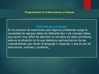 Estructuras y Uniones
En la creación de soluciones para algunos problemas surge la
necesidad de agrupar datos de diferente tipo o de manejar datos
que serían muy difícil de describir en los tipos de datos primitivos,
esta es la situación en la que debemos aprovecharnos de las
características que hacen al lenguaje C especial, o sea el uso de
estructuras, uniones y punteros .
Programación en C/Estructuras y Uniones
 