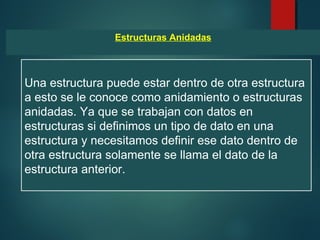 Una estructura puede estar dentro de otra estructura
a esto se le conoce como anidamiento o estructuras
anidadas. Ya que se trabajan con datos en
estructuras si definimos un tipo de dato en una
estructura y necesitamos definir ese dato dentro de
otra estructura solamente se llama el dato de la
estructura anterior.
Estructuras Anidadas
 