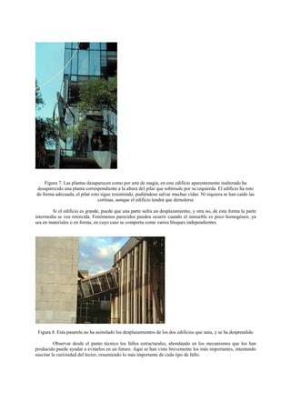 Figura 7. Las plantas desaparecen como por arte de magia, en este edificio aparentemente inalterado ha
desaparecido una planta correspondiente a la altura del pilar que sobresale por su izquierda. El edificio ha roto
de forma adecuada, el pilar roto sigue resistiendo, pudiéndose salvar muchas vidas. Ni siquiera se han caído las
                               cortinas, aunque el edificio tendrá que demolerse

        Si el edificio es grande, puede que una parte sufra un desplazamiento, y otra no, de esta forma la parte
intermedia se vea retorcida. Fenómenos parecidos pueden ocurrir cuando el inmueble es poco homogéneo, ya
sea en materiales o en forma, en cuyo caso se comporta como varios bloques independientes.




 Figura 8. Esta pasarela no ha asimilado los desplazamientos de los dos edificios que unía, y se ha desprendido

          Observar desde el punto técnico los fallos estructurales, ahondando en los mecanismos que los han
producido puede ayudar a evitarlos en un futuro. Aqui se han visto brevemente los más importantes, intentando
suscitar la curiosidad del lector, resumiendo lo más importante de cada tipo de fallo.
 