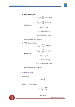 UNIVERSIDAD NACIONAL DE CAJAMARCA
ESTRUCTURACION Y CARGAS
b) VA 2: (Primer piso).
ℎ 𝑣𝑖𝑔𝑎 =
425
11
= 38.636 𝑐𝑚
𝑏 𝑣𝑖𝑔𝑎 =
100
20
𝑐𝑚.= 5 𝑐𝑚.
Modificación:
𝑏 𝑥 ℎ
3
= 𝑏𝑜 𝑥 ℎ 𝑜
3
5 𝑥 38.636
3
= 15𝑥 ℎ 𝑜
3
ℎ 𝑜 = 26.78 𝑐𝑚 = 30 𝑐𝑚
Mi sección puede ser: 15 x 30 cm.
c) VA 3: (segundo piso).
ℎ 𝑣𝑖𝑔𝑎 =
850
11
= 77.27 𝑐𝑚
𝑏 𝑣𝑖𝑔𝑎 =
100
20
𝑐𝑚.= 5 𝑐𝑚.
Modificación:
𝑏 𝑥 ℎ
3
= 𝑏𝑜 𝑥 ℎ 𝑜
3
5 𝑥 77.27
3
= 25𝑥 ℎ 𝑜
3
ℎ 𝑜 = 44.9878 𝑐𝑚 = 45 𝑐𝑚
Mi sección puede ser: 25 x 45 cm.
C. ESPESORDE LOSA.
Por Formula:
𝑒 =
𝑙
25
Dónde: L= 4m = 400cm
𝑒 =
𝑙
25
=
400
25
𝑒 = 16 𝑐𝑚
 