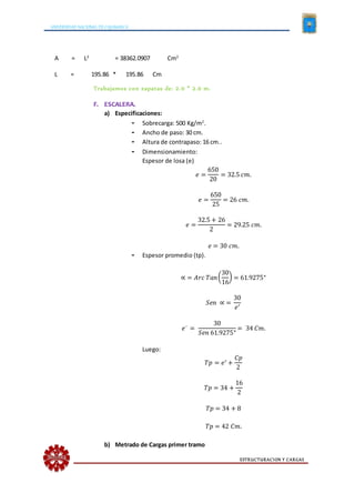 UNIVERSIDAD NACIONAL DE CAJAMARCA
ESTRUCTURACION Y CARGAS
A = L2
= 38362.0907 Cm2
L = 195.86 * 195.86 Cm
Trabajamos con zapatas de: 2.0 * 2.0 m.
F. ESCALERA.
a) Especificaciones:
- Sobrecarga: 500 Kg/m2
.
- Ancho de paso: 30 cm.
- Altura de contrapaso: 16 cm..
- Dimensionamiento:
Espesor de losa (e)
𝑒 =
650
20
= 32.5 𝑐𝑚.
𝑒 =
650
25
= 26 𝑐𝑚.
𝑒 =
32.5 + 26
2
= 29.25 𝑐𝑚.
𝑒 = 30 𝑐𝑚.
- Espesor promedio (tp).
∝ = 𝐴𝑟𝑐 𝑇𝑎𝑛(
30
16
) = 61.9275°
𝑆𝑒𝑛 ∝ =
30
𝑒′
𝑒´ =
30
𝑆𝑒𝑛 61.9275°
= 34 𝐶𝑚.
Luego:
𝑇𝑝 = 𝑒′ +
𝐶𝑝
2
𝑇𝑝 = 34 +
16
2
𝑇𝑝 = 34 + 8
𝑇𝑝 = 42 𝐶𝑚.
b) Metrado de Cargas primer tramo
 