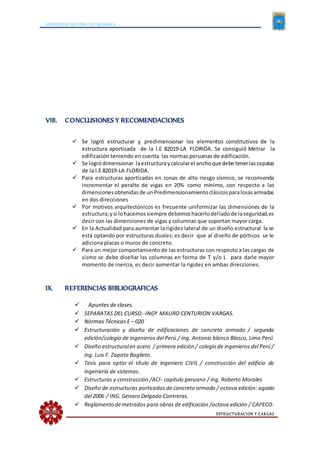 UNIVERSIDAD NACIONAL DE CAJAMARCA
ESTRUCTURACION Y CARGAS
VIII. CONCLUSIONES Y RECOMENDACIONES
 Se logró estructurar y predimensionar los elementos constitutivos de la
estructura aporticada de la I.E 82019-LA FLORIDA. Se consiguió Metrar la
edificación teniendo en cuenta las normas peruanas de edificación.
 Se logródimensionar laestructuraycalcularel anchoquedebe tenerlaszapatas
de la I.E 82019-LA FLORIDA.
 Para estructuras aporticadas en zonas de alto riesgo sísmico, se recomienda
incrementar el peralte de vigas en 20% como mínimo, con respecto a las
dimensionesobtenidasde unPredimensionamientoclásicosparalosasarmadas
en dos direcciones
 Por motivos arquitectónicos es frecuente uniformizar las dimensiones de la
estructura;ysi lohacemossiempre debemoshacerlodelladode laseguridad,es
decir con las dimensiones de vigas y columnas que soportan mayor carga.
 En la Actualidad para aumentar la rigidez lateral de un diseño estructural la se
está optando por estructuras duales; es decir que al diseño de pórticos se le
adiciona placas o muros de concreto.
 Para un mejor comportamiento de las estructuras con respecto a las cargas de
sismo se debe diseñar las columnas en forma de T y/o L para darle mayor
momento de inercia, es decir aumentar la rigidez en ambas direcciones.
IX. REFERENCIAS BIBLIOGRAFICAS
 Apuntes de clases.
 SEPARATAS DEL CURSO.-INGº MAURO CENTURION VARGAS.
 Normas Técnicas E – 020
 Estructuración y diseño de edificaciones de concreto armado / segunda
edición/colegio de ingenieros del Perú./ ing. Antonio blanco Blasco, Lima Perú
 Diseño estructuralen acero / primera edición / colegio de ingenieros del Perú /
ing. Luis F. Zapata Baglieto.
 Tesis para optar el título de ingeniero CIVIL / construcción del edificio de
ingeniería de sistemas.
 Estructuras y construcción /ACI- capitulo peruano / ing. Roberto Morales
 Diseño de estructuras porticadas de concreto armado / octava edición: agosto
del 2006 / ING. Genaro Delgado Contreras.
 Reglamento demetrados para obras de edificación /octava edición / CAPECO.
 