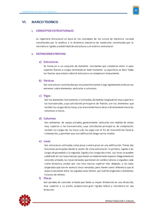 UNIVERSIDAD NACIONAL DE CAJAMARCA
ESTRUCTURACION Y CARGAS
VI. MARCO TEORICO
1. CONCEPTOS ESTRUCTURALES
La Ingeniería Estructural se basa en los conceptos de los cursos de mecánica racional
constituidos por la estática y la dinámica; mecánica de materiales constituidas por la
resistencia rigidez y estabilidad de estructuras y el análisis estructural.
2. DEFINICIONESPREVIAS:
a) Estructuras.
Se llama así a un conjunto de elemento resistentes que colaboran entre si para
soportar fuerzas o cargas mintiendo en todo momento su equilibrio, es decir todas
las fuerzas que actúan sobre el estructura se compensan mutuamente.
b) Pórticos
Son estructuras constituidaspor una pieza horizontal o viga rígidamenteunida en sus
extremos sobre elementos verticales o columnas.
c) Vigas
Son los elementos horizontales o inclinados,demedida longitudinal muy superior a
las transversales, cuya solicitación principal es de flexión; son los elementos que
reciben las cargas delas losas,y las transmiten hacia otras o directamente hacia las
columnas o muros.
d) Columnas
Son elementos de apoyo aislados, generalmente verticales con medida de altura
muy superior a las transversales, cuya solicitación principal es de compresión;
reciben las cargas de las losas y de las vigas con el fin de transmitirlas hacia la
cimentación, y permiten que una edificación tenga varios niveles.
e) Losas
Son estructuras utilizadas como pisos o entre pisos en una edificación. Tienes dos
funciones principales desde el punto de vista estructural: la primera, ligada a las
cargas de gravedad; y la segunda, ligada a las cargas desismo. Las losas se pueden
subdividir en:las losasmacizas que tienen un determinado espesor íntegramente en
concreto armado; las losas nervadas que tienen en cambio nervios o viguetas cada
cierta distancia, unidos por una losa maciza superior más delgada; y las losas
aligeradas que son en esencia losas nervadas, pero tienen como diferencia que el
espacio existente entre las viguetas esta relleno por ladrillo aligerado o elementos
livianos de relleno.
f) Placas
Son paredes de concreto armado que dada su mayor dimensión en una dirección,
muy superior a su ancho, proporciona gran rigidez lateral y resistencia en esa
dirección.
 
