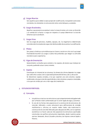 UNIVERSIDAD NACIONAL DE CAJAMARCA
ESTRUCTURACION Y CARGAS
g) Cargas Muertas
Son aquellas quese deben al peso propio de la edificación,incluyendo la estructura
resistente y los elementos no estructurales tales como tabiques y acabados.
h) Cargas Ocasionales.
Aquellas cuya presencia es eventual como la nieve el viento y el sismo.La dirección
y el sentido de la fuerza o carga con respecto al cuerpo determinan la clase de
esfuerzos que se producen.
i) Cargas Vivas
Son las cargas de personas, muebles, equipos, etc. Su magnitud es determinada
considerando los estadosdecargasmás desfavorables deacuerdo al uso edificación.
j) Pilotes
Son piezas cilíndricas o prismáticas que se clavan o vacían en sitio con la principal
finalidad de trasmitir sus cargas a suelos más profundos que tengan la suficiente
resistencia para soportarlas.
k) Vigas de Cimentación
Generalmente se diseñan para conectar a las zapatas, de manera que trabajan en
conjunto, pudiendo actuar como cimiento.
l) Zapatas
Constituyen el cimiento de las columnas.Su dimensión y forma depende las cargas
que sobre ellas actúan, de la capacidad portante del terreno y de su ubicación.
Se denominan zapatas aisladas, a las que soportan una sola columna; zapatas
combinadas a lasquesirven desoportededos o más columnas y zapatas conectadas,
a las que son unidas por una o más vigas de cimentación.
3. ESTUDIODEPORTICOS:
a) Conceptos.
 Los pórticos o marcos son estructurascuyo comportamiento está gobernado
por la flexión. Están conformados por la unión rígida de vigas y columnas.
 Es una de las formas más populares en la construcción de estructuras de
concreto reforzado y acero estructural para edificaciones de vivienda
multifamiliar u oficinas; en nuestro medio había sido tradicional la
construcción en concreto reforzado,pero después de 1991,con la «apertura
económica» se hacen cada vez más populares las estructuras aporticadas
construidas con perfiles estructurales importados, desde nuestros países
vecinos: Venezuela, Brasil, Ecuador y de otros, tan lejanos como el Japón o
Polonia.
 