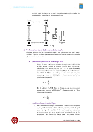 UNIVERSIDAD NACIONAL DE CAJAMARCA
ESTRUCTURACION Y CARGAS
primeros soportan el peso de las losas,vigas,columnascargas vivas etc.Yla
última soporta el peso de los muros no portantes.
c) Predimensionamiento De Elementos Estructurales
Podemos ver que toda estructura aporticada está constituida por losas, vigas,
columnas y zapatas y además presentamos cimentación corrida quees la basedonde
irán los muros no portantes.
 Predimensionamiento de Losas Aligeradas:
- Según el nuevo reglamento peruano de concreto armado en su
artículo 10.4.1 respecto a peraltes mínimos para no verificar
deflexiones dice en el articulo 10.4.1.1: “en losas aligeradas
continuas conformadas por viguetas de 10 cm. de ancho, bloques
de ladrillo de 30 cm. de ancho y losa superior de 5 cm., con
sobrecargas menores a 300 Kg./m2 y luces menores de 7.5 m,
cuando se cumple que:
25
l
h 
- En el articulo 10.4.1.2 dice: En losas macizas continuas con
sobrecargas menores a 300 Kg./m2 y luces menores de 7.5 m
cuando se cumple que:
30
l
h 
 Predimensionamiento de Vigas
- Para predimensionar vigasconsideramos como luzlibrela luzentre
vigas y tendremos en cuenta la sobrecarga que soportara. Al igual
que las vigas la sección de las columnas las estimamos
preliminarmente en base al proyecto arquitectónico. Si la
estructura es aporticada, habrá vigas principales y vigas
 