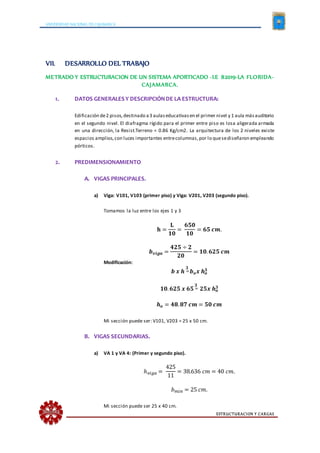 UNIVERSIDAD NACIONAL DE CAJAMARCA
ESTRUCTURACION Y CARGAS
VII. DESARROLLO DEL TRABAJO
METRADO Y ESTRUCTURACION DE UN SISTEMA APORTICADO -I.E 82019-LA FLORIDA-
CAJAMARCA.
1. DATOS GENERALESY DESCRIPCIÓNDE LA ESTRUCTURA:
Edificación de2 pisos,destinado a3 aulaseducativasen el primer nivel y 1 aula másauditorio
en el segundo nivel. El diafragma rígido para el primer entre piso es losa aligerada armada
en una dirección, la Resist.Terreno = 0.86 Kg/cm2. La arquitectura de los 2 niveles existe
espacios amplios,con luces importantes entrecolumnas,por lo quesediseñaron empleando
pórticos.
2. PREDIMENSIONAMIENTO
A. VIGAS PRINCIPALES.
a) Viga: V101, V103 (primer piso) y Viga: V201, V203 (segundo piso).
Tomamos la luz entre los ejes 1 y 3
𝐡 =
𝐋
𝟏𝟎
=
𝟔𝟓𝟎
𝟏𝟎
= 𝟔𝟓 𝒄𝒎.
𝒃 𝒗𝒊𝒈𝒂 =
𝟒𝟐𝟓 ÷ 𝟐
𝟐𝟎
= 𝟏𝟎. 𝟔𝟐𝟓 𝒄𝒎
Modificación:
𝒃 𝒙 𝒉
𝟑
= 𝒃 𝒐 𝒙 𝒉 𝒐
𝟑
𝟏𝟎. 𝟔𝟐𝟓 𝒙 𝟔𝟓
𝟑
= 𝟐𝟓𝒙 𝒉 𝒐
𝟑
𝒉 𝒐 = 𝟒𝟖. 𝟖𝟕 𝒄𝒎 = 𝟓𝟎 𝒄𝒎
Mi sección puede ser: V101, V203 = 25 x 50 cm.
B. VIGAS SECUNDARIAS.
a) VA 1 y VA 4: (Primer y segundo piso).
ℎ 𝑣𝑖𝑔𝑎 =
425
11
= 38.636 𝑐𝑚 = 40 𝑐𝑚.
𝑏 𝑚𝑖𝑛 = 25 𝑐𝑚.
Mi sección puede ser 25 x 40 cm.
 