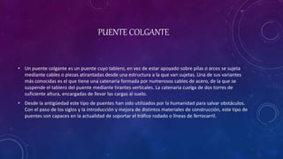 PUENTE COLGANTE
• Un puente colgante es un puente cuyo tablero, en vez de estar apoyado sobre pilas o arcos se sujeta
mediante cables o piezas atirantadas desde una estructura a la que van sujetas. Una de sus variantes
más conocidas es el que tiene una catenaria formada por numerosos cables de acero, de la que se
suspende el tablero del puente mediante tirantes verticales. La catenaria cuelga de dos torres de
suficiente altura, encargadas de llevar las cargas al suelo.
• Desde la antigüedad este tipo de puentes han sido utilizados por la humanidad para salvar obstáculos.
Con el paso de los siglos y la introducción y mejora de distintos materiales de construcción, este tipo de
puentes son capaces en la actualidad de soportar el tráfico rodado o líneas de ferrocarril.
 