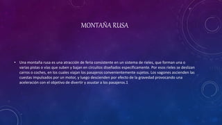 MONTAÑA RUSA
• Una montaña rusa es una atracción de feria consistente en un sistema de rieles, que forman una o
varias pistas o vías que suben y bajan en circuitos diseñados específicamente. Por esos rieles se deslizan
carros o coches, en los cuales viajan los pasajeros convenientemente sujetos. Los vagones ascienden las
cuestas impulsados por un motor, y luego descienden por efecto de la gravedad provocando una
aceleración con el objetivo de divertir y asustar a los pasajeros.1
 