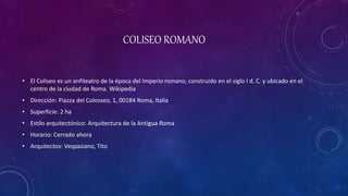 COLISEO ROMANO
• El Coliseo es un anfiteatro de la época del Imperio romano, construido en el siglo I d. C. y ubicado en el
centro de la ciudad de Roma. Wikipedia
• Dirección: Piazza del Colosseo, 1, 00184 Roma, Italia
• Superficie: 2 ha
• Estilo arquitectónico: Arquitectura de la Antigua Roma
• Horario: Cerrado ahora
• Arquitectos: Vespasiano, Tito
 
