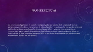 PIRAMIDES EGIPCIAS
• Las pirámides de Egipto son, de todos los vestigios legados por egipcios de la antigüedad, los más
portentosos y emblemáticos monumentos de esta civilización, y en particular, las tres grandes pirámides
de Giza, las tumbas o cenotafios de los faraones Keops, Kefrén y Micerino, cuya construcción se
remonta, para la gran mayoría de estudiosos, al periodo denominado Imperio Antiguo de Egipto. La
Gran Pirámide de Giza, construida por Keops (Jufu), es una de las Siete Maravillas del Mundo Antiguo,
además de ser la única que aún perdura.
 