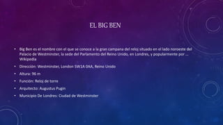 EL BIG BEN
• Big Ben es el nombre con el que se conoce a la gran campana del reloj situado en el lado noroeste del
Palacio de Westminster, la sede del Parlamento del Reino Unido, en Londres, y popularmente por ...
Wikipedia
• Dirección: Westminster, London SW1A 0AA, Reino Unido
• Altura: 96 m
• Función: Reloj de torre
• Arquitecto: Augustus Pugin
• Municipio De Londres: Ciudad de Westminster
 