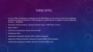 TORRE EIFFEL
• La torre Eiffel, inicialmente nombrada tour de 300 mètres, es una estructura de hierro pudelado
diseñada por Maurice Koechlin y Émile Nouguier, y construida por el ingeniero francés Alexandre
Gustave ... Wikipedia
• Dirección: Champ de Mars, 5 Avenue Anatole France, 75007 Paris, Francia
• Altura: 300 m
• Inicio de la construcción: 28 de enero de 1887
• Propietario: París
• Arquitectos: Alexandre Gustave Eiffel, Stephen Sauvestre
• Ingenieros: Maurice Koechlin, Alexandre Gustave Eiffel, Émile Nouguier
• Estudios de arquitectura: Barbier, Benard y Turenne, Eiffel et Cie
 