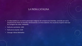 LA INDIA CATALINA
• La India Catalina es uno de los personajes indígenas de la historia de Colombia. conocida por ser la
amante de don Pedro de Heredia. Perteneciente a la etnia Calamarí, fue una de las mujeres más ricas
de Cartagena de Indias. Wikipedia
• Fecha de nacimiento: 1495
• Fecha de la muerte: 1529
• Cónyuge: Alonso Montañez
 