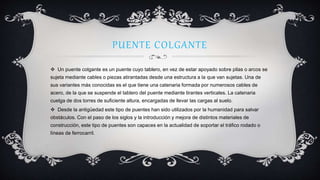PUENTE COLGANTE
 Un puente colgante es un puente cuyo tablero, en vez de estar apoyado sobre pilas o arcos se
sujeta mediante cables o piezas atirantadas desde una estructura a la que van sujetas. Una de
sus variantes más conocidas es el que tiene una catenaria formada por numerosos cables de
acero, de la que se suspende el tablero del puente mediante tirantes verticales. La catenaria
cuelga de dos torres de suficiente altura, encargadas de llevar las cargas al suelo.
 Desde la antigüedad este tipo de puentes han sido utilizados por la humanidad para salvar
obstáculos. Con el paso de los siglos y la introducción y mejora de distintos materiales de
construcción, este tipo de puentes son capaces en la actualidad de soportar el tráfico rodado o
líneas de ferrocarril.
 