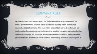 MONTAÑA RUSA
 Una montaña rusa es una atracción de feria consistente en un sistema de
rieles, que forman una o varias pistas o vías que suben y bajan en circuitos
diseñados específicamente. Por esos rieles se deslizan carros o coches, en los
cuales viajan los pasajeros convenientemente sujetos. Los vagones ascienden las
cuestas impulsados por un motor, y luego descienden por efecto de la gravedad
provocando una aceleración con el objetivo de divertir y asustar a los pasajeros.1
 
