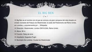 EL BIG BEN
 Big Ben es el nombre con el que se conoce a la gran campana del reloj situado en
el lado noroeste del Palacio de Westminster, la sede del Parlamento del Reino Unido,
en Londres, y popularmente por ... Wikipedia
 Dirección: Westminster, London SW1A 0AA, Reino Unido
 Altura: 96 m
 Función: Reloj de torre
 Arquitecto: Augustus Pugin
 Municipio De Londres: Ciudad de Westminster
 