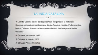 LA INDIA CATALINA
 La India Catalina es uno de los personajes indígenas de la historia de
Colombia. conocida por ser la amante de don Pedro de Heredia. Perteneciente a
la etnia Calamarí, fue una de las mujeres más ricas de Cartagena de Indias.
Wikipedia
 Fecha de nacimiento: 1495
 Fecha de la muerte: 1529
 Cónyuge: Alonso Montañez
 