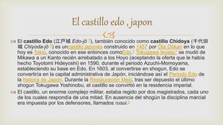  El castillo Edo (江戸城 Edo-jō ?), también conocido como castillo Chidoya (千代田
城 Chiyoda-jō ?) es uncastillo japonés construido en 1457 por Ōta Dōkan en lo que
hoy es Tokio, conocido en ese entonces comoEdo.1 Tokugawa Ieyasu1 se mudó de
Mikawa a un Kanto recién arrebatado a los Hoyo (aceptando la oferta que le había
hecho Toyotomi Hideyoshi) en 1590, durante el periodo Azuchi-Momoyama,
estableciendo su base en Edo. En 1603, al convertirse en shogun, Edo se
convertiría en la capital administrativa de Japón, iniciándose así el Periodo Edo de
la historia de Japón. Durante la Restauración Meiji, tras ser depuesto el último
shogun Tokugawa Yoshinobu, el castillo se convirtió en la residencia imperial.
 El castillo, un enorme complejo militar, estaba regido por dos magistrados, cada uno
de los cuales respondía de una mitad. En ausencia del shogún la disciplina marcial
era impuesta por los defensores, llamados rusui.2
El castillo edo , japon
 