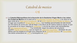 
 La Catedral Metropolitana de la Asunción de la Santísima Virgen María a los cielos
de Ciudad de México es la sede de la Arquidiócesis Primada de México y se ubica en el
lado norte de la Plaza de la Constitución, en elCentro Histórico de la Ciudad de México, en
el lugar que ocupaba el Templo Mayor azteca. Las medidas aproximadas de este templo
son 59 metros de ancho por 128 de largo y una altura de 60 metros hasta la cúpula, lo que
la convierte en la mayor catedral el continente2 y una de las obras más sobresalientes
del arte hispanoamericano.3 4 5 Fue construida, según los planos del arquitecto
español Claudio de Arciniega que se inspiró en catedrales españolas,6 alrededor de una
iglesia que fue erigida en el lugar poco después de la conquista española de Tenochtitlán.
Las obras comenzaron en 1573 y concluyeron en 1813.7
Catedral de mexico
 