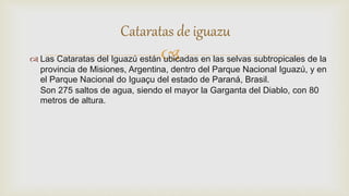  Las Cataratas del Iguazú están ubicadas en las selvas subtropicales de la
provincia de Misiones, Argentina, dentro del Parque Nacional Iguazú, y en
el Parque Nacional do Iguaçu del estado de Paraná, Brasil.
Son 275 saltos de agua, siendo el mayor la Garganta del Diablo, con 80
metros de altura.
Cataratas de iguazu
 