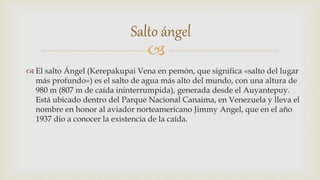 
 El salto Ángel (Kerepakupai Vena en pemón, que significa «salto del lugar
más profundo») es el salto de agua más alto del mundo, con una altura de
980 m (807 m de caída ininterrumpida), generada desde el Auyantepuy.
Está ubicado dentro del Parque Nacional Canaima, en Venezuela y lleva el
nombre en honor al aviador norteamericano Jimmy Angel, que en el año
1937 dio a conocer la existencia de la caída.
Salto ángel
 