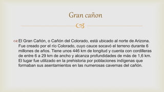 
 El Gran Cañón, o Cañón del Colorado, está ubicado al norte de Arizona.
Fue creado por el río Colorado, cuyo cauce socavó el terreno durante 6
millones de años. Tiene unos 446 km de longitud y cuenta con cordilleras
de entre 6 a 29 km de ancho y alcanza profundidades de más de 1,6 km.
El lugar fue utilizado en la prehistoria por poblaciones indígenas que
formaban sus asentamientos en las numerosas cavernas del cañón.
Gran cañon
 