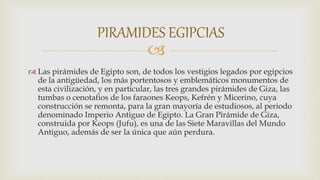 
 Las pirámides de Egipto son, de todos los vestigios legados por egipcios
de la antigüedad, los más portentosos y emblemáticos monumentos de
esta civilización, y en particular, las tres grandes pirámides de Giza, las
tumbas o cenotafios de los faraones Keops, Kefrén y Micerino, cuya
construcción se remonta, para la gran mayoría de estudiosos, al periodo
denominado Imperio Antiguo de Egipto. La Gran Pirámide de Giza,
construida por Keops (Jufu), es una de las Siete Maravillas del Mundo
Antiguo, además de ser la única que aún perdura.
PIRAMIDES EGIPCIAS
 