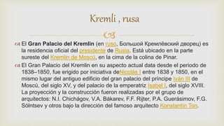 
 El Gran Palacio del Kremlin (en ruso, Большой Кремлёвский дворец) es
la residencia oficial del presidente de Rusia. Está ubicado en la parte
sureste del Kremlin de Moscú, en la cima de la colina de Pinar.
 El Gran Palacio del Kremlin en su aspecto actual data desde el periodo de
1838–1850, fue erigido por iniciativa deNicolás I entre 1838 y 1850, en el
mismo lugar del antiguo edificio del gran palacio del príncipe Iván III de
Moscú, del siglo XV, y del palacio de la emperatriz Isabel I, del siglo XVIII.
La proyección y la construcción fueron realizadas por el grupo de
arquitectos: N.I. Chichágov, V.A. Bákarev, F.F. Rijter, P.A. Guerásimov, F.G.
Sólntsev y otros bajo la dirección del famoso arquitecto Konstantín Ton.
Kremli , rusa
 