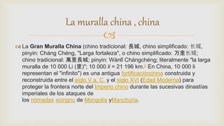 
 La Gran Muralla China (chino tradicional: 長城, chino simplificado: 长城,
pinyin: Cháng Chéng, "Larga fortaleza", o chino simplificado: 万里长城;
chino tradicional: 萬里長城; pinyin: Wànlǐ Chángchéng; literalmente "la larga
muralla de 10 000 Li (里)"; 10 000 li = 21 196 km.2 En China, 10 000 li
representan el "infinito") es una antigua fortificaciónchina construida y
reconstruida entre el siglo V a. C. y el siglo XVI (Edad Moderna) para
proteger la frontera norte del Imperio chino durante las sucesivas dinastías
imperiales de los ataques de
los nómadas xiongnu de Mongolia yManchuria.
La muralla china , china
 