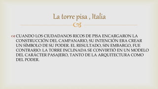 
 CUANDO LOS CIUDADANOS RICOS DE PISA ENCARGARON LA
CONSTRUCCIÓN DEL CAMPANARIO, SU INTENCIÓN ERA CREAR
UN SÍMBOLO DE SU PODER. EL RESULTADO, SIN EMBARGO, FUE
CONTRARIO: LA TORRE INCLINADA SE CONVIRTIÓ EN UN MODELO
DEL CARÁCTER PASAJERO, TANTO DE LA ARQUITECTURA COMO
DEL PODER.
La torre pisa , Italia
 