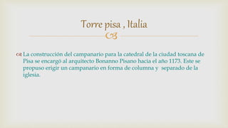 
 La construcción del campanario para la catedral de la ciudad toscana de
Pisa se encargó al arquitecto Bonanno Pisano hacia el año 1173. Este se
propuso erigir un campanario en forma de columna y separado de la
iglesia.
Torre pisa , Italia
 