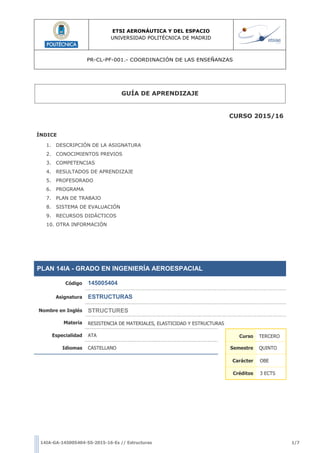 ETSI AERONÁUTICA Y DEL ESPACIO
UNIVERSIDAD POLITÉCNICA DE MADRID
PR-CL-PF-001.- COORDINACIÓN DE LAS ENSEÑANZAS
14IA-GA-145005404-5S-2015-16-Es // Estructuras 1/7
GUÍA DE APRENDIZAJE
CURSO 2015/16
ÍNDICE
1. DESCRIPCIÓN DE LA ASIGNATURA
2. CONOCIMIENTOS PREVIOS
3. COMPETENCIAS
4. RESULTADOS DE APRENDIZAJE
5. PROFESORADO
6. PROGRAMA
7. PLAN DE TRABAJO
8. SISTEMA DE EVALUACIÓN
9. RECURSOS DIDÁCTICOS
10. OTRA INFORMACIÓN
PLAN 14IA - GRADO EN INGENIERÍA AEROESPACIAL
Código 145005404
Asignatura ESTRUCTURAS
Nombre en Inglés STRUCTURES
Materia RESISTENCIA DE MATERIALES, ELASTICIDAD Y ESTRUCTURAS
Especialidad ATA Curso TERCERO
Idiomas CASTELLANO Semestre QUINTO
Carácter OBE
Créditos 3 ECTS
 