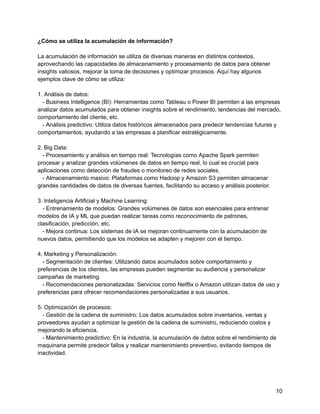 ¿Cómo se utiliza la acumulación de información?
La acumulación de información se utiliza de diversas maneras en distintos contextos,
aprovechando las capacidades de almacenamiento y procesamiento de datos para obtener
insights valiosos, mejorar la toma de decisiones y optimizar procesos. Aquí hay algunos
ejemplos clave de cómo se utiliza:
1. Análisis de datos:
- Business Intelligence (BI): Herramientas como Tableau o Power BI permiten a las empresas
analizar datos acumulados para obtener insights sobre el rendimiento, tendencias del mercado,
comportamiento del cliente, etc.
- Análisis predictivo: Utiliza datos históricos almacenados para predecir tendencias futuras y
comportamientos, ayudando a las empresas a planificar estratégicamente.
2. Big Data:
- Procesamiento y análisis en tiempo real: Tecnologías como Apache Spark permiten
procesar y analizar grandes volúmenes de datos en tiempo real, lo cual es crucial para
aplicaciones como detección de fraudes o monitoreo de redes sociales.
- Almacenamiento masivo: Plataformas como Hadoop y Amazon S3 permiten almacenar
grandes cantidades de datos de diversas fuentes, facilitando su acceso y análisis posterior.
3. Inteligencia Artificial y Machine Learning:
- Entrenamiento de modelos: Grandes volúmenes de datos son esenciales para entrenar
modelos de IA y ML que puedan realizar tareas como reconocimiento de patrones,
clasificación, predicción, etc.
- Mejora continua: Los sistemas de IA se mejoran continuamente con la acumulación de
nuevos datos, permitiendo que los modelos se adapten y mejoren con el tiempo.
4. Marketing y Personalización:
- Segmentación de clientes: Utilizando datos acumulados sobre comportamiento y
preferencias de los clientes, las empresas pueden segmentar su audiencia y personalizar
campañas de marketing.
- Recomendaciones personalizadas: Servicios como Netflix o Amazon utilizan datos de uso y
preferencias para ofrecer recomendaciones personalizadas a sus usuarios.
5. Optimización de procesos:
- Gestión de la cadena de suministro: Los datos acumulados sobre inventarios, ventas y
proveedores ayudan a optimizar la gestión de la cadena de suministro, reduciendo costos y
mejorando la eficiencia.
- Mantenimiento predictivo: En la industria, la acumulación de datos sobre el rendimiento de
maquinaria permite predecir fallos y realizar mantenimiento preventivo, evitando tiempos de
inactividad.
10
 