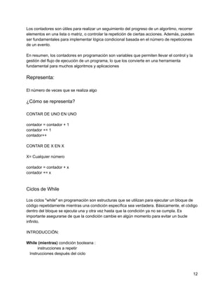 Los contadores son útiles para realizar un seguimiento del progreso de un algoritmo, recorrer
elementos en una lista o matriz, o controlar la repetición de ciertas acciones. Además, pueden
ser fundamentales para implementar lógica condicional basada en el número de repeticiones
de un evento.
En resumen, los contadores en programación son variables que permiten llevar el control y la
gestión del flujo de ejecución de un programa, lo que los convierte en una herramienta
fundamental para muchos algoritmos y aplicaciones
Representa:
El número de veces que se realiza algo
¿Cómo se representa?
CONTAR DE UNO EN UNO
contador = contador + 1
contador += 1
contador++
CONTAR DE X EN X
X= Cualquier número
contador = contador + x
contador += x
Ciclos de While
Los ciclos "while" en programación son estructuras que se utilizan para ejecutar un bloque de
código repetidamente mientras una condición específica sea verdadera. Básicamente, el código
dentro del bloque se ejecuta una y otra vez hasta que la condición ya no se cumpla. Es
importante asegurarse de que la condición cambie en algún momento para evitar un bucle
infinito.
INTRODUCCIÓN:
While (mientras) condición booleana :
instrucciones a repetir
Instrucciones después del ciclo
12
 