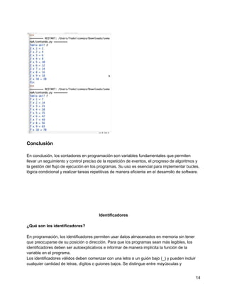 Conclusión
En conclusión, los contadores en programación son variables fundamentales que permiten
llevar un seguimiento y control preciso de la repetición de eventos, el progreso de algoritmos y
la gestión del flujo de ejecución en los programas. Su uso es esencial para implementar bucles,
lógica condicional y realizar tareas repetitivas de manera eficiente en el desarrollo de software.
Identificadores
¿Qué son los identificadores?
En programación, los identificadores permiten usar datos almacenados en memoria sin tener
que preocuparse de su posición o dirección. Para que los programas sean más legibles, los
identificadores deben ser autoexplicativos e informar de manera implícita la función de la
variable en el programa.
Los identificadores válidos deben comenzar con una letra o un guión bajo (_) y pueden incluir
cualquier cantidad de letras, dígitos o guiones bajos. Se distingue entre mayúsculas y
14
 
