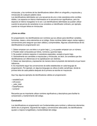 minúsculas, y los nombres de los identificadores deben diferir en ortografía y mayúsculas y
minúsculas de cualquier palabra clave.
Los identificadores delimitados son una secuencia de uno o más caracteres entre comillas
dobles. Los espacios en blanco interlineados en la secuencia son significativos, pero los
espacios en blanco rezagados no lo son. Los identificadores delimitados se pueden utilizar
cuando la secuencia de caracteres no se considera un identificador ordinario, por ejemplo,
cuando se incluyen letras en minúsculas
¿Como se utiliza
En programación, los identificadores son nombres que se utilizan para identificar variables,
funciones, clases u otros elementos en el código. Estos nombres deben seguir ciertas reglas y
convenciones para asegurar que sean válidos y comprensibles. Algunas características de los
identificadores en programación son:
1. Deben empezar con una letra o un guion bajo (_) y no pueden empezar con un número.
2. Pueden estar compuestos por letras, números y guiones bajos.
3. No pueden contener espacios ni caracteres especiales, excepto el guion bajo.
4. Generalmente son sensibles a mayúsculas y minúsculas, es decir, se considera que dos
identificadores con diferencias en la capitalización son distintos.
5. Deben ser descriptivos y representar de manera clara el propósito del elemento al que hacen
referencia.
6. Es importante seguir las convenciones de estilo establecidas en cada lenguaje de
programación. Por ejemplo, en algunos lenguajes se utiliza el estilo camelCase, donde la
primera letra de cada palabra después de la primera se escribe en mayúscula.
Aquí hay algunos ejemplos de identificadores válidos en programación:
- variableCount
- miFuncion
- _valor_total
- ClasePersona
- numero2
Recuerda que es importante utilizar nombres significativos y descriptivos para facilitar la
comprensión y mantenimiento del código.
Conclusión
Los identificadores en programación son fundamentales para nombrar y referenciar elementos
dentro de un programa. Siguiendo las reglas y convenciones adecuadas, los identificadores
ayudan a mejorar la legibilidad y mantenibilidad del código.
15
 