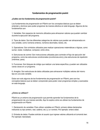 fundamentos de programación pseint
¿Cuáles son los fundamentos de programación pseint?
Los fundamentos de programación en PSeInt son los conceptos básicos que se deben
entender y dominar para poder programar de manera efectiva en este lenguaje. Algunos de los
fundamentos son:
1. Variables: Son espacios de memoria utilizados para almacenar valores que pueden cambiar
durante la ejecución del programa.
2. Tipos de datos: Son las diferentes categorías de valores que pueden ser almacenados en
una variable, como números enteros, números decimales, textos, etc.
3. Operadores: Son símbolos utilizados para realizar operaciones matemáticas o lógicas, como
sumar, restar, multiplicar, comparar, entre otros.
4. Estructuras de control: Son instrucciones utilizadas para controlar el flujo de ejecución del
programa, como las estructuras condicionales (si-entonces-sino) y las estructuras de repetición
(mientras, para).
5. Funciones: Son bloques de código que realizan una tarea específica y pueden ser utilizados
varias veces en un programa.
6. Arreglos: Son estructuras de datos utilizadas para almacenar múltiples valores del mismo
tipo en una sola variable.
Estos son solo algunos de los fundamentos de programación en PSeInt, pero son los
conceptos básicos que se deben comprender para poder crear programas simples y avanzados
en este lenguaje.
¿Cómo se utilizan?
PSeInt es un entorno de programación que permite aprender los fundamentos de la
programación de una manera sencilla. Aquí te explico cómo se utilizan los fundamentos de
programación en PSeInt:
1. Declaración de variables: Para utilizar variables en PSeInt, primero debes declararlas
indicando su tipo (entero, real, cadena, etc.) y un nombre. Por ejemplo: entero edad.
2. Entrada de datos: Puedes solicitar al usuario que ingrese valores utilizando el comando leer.
Por ejemplo: leer(edad).
16
 