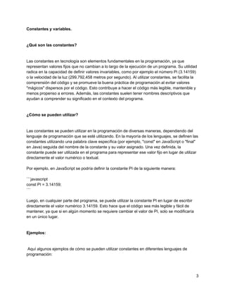 Constantes y variables.
¿Qué son las constantes?
Las constantes en tecnología son elementos fundamentales en la programación, ya que
representan valores fijos que no cambian a lo largo de la ejecución de un programa. Su utilidad
radica en la capacidad de definir valores invariables, como por ejemplo el número Pi (3.14159)
o la velocidad de la luz (299,792,458 metros por segundo). Al utilizar constantes, se facilita la
comprensión del código y se promueve la buena práctica de programación al evitar valores
"mágicos" dispersos por el código. Esto contribuye a hacer el código más legible, mantenible y
menos propenso a errores. Además, las constantes suelen tener nombres descriptivos que
ayudan a comprender su significado en el contexto del programa.
¿Cómo se pueden utilizar?
Las constantes se pueden utilizar en la programación de diversas maneras, dependiendo del
lenguaje de programación que se esté utilizando. En la mayoría de los lenguajes, se definen las
constantes utilizando una palabra clave específica (por ejemplo, "const" en JavaScript o "final"
en Java) seguida del nombre de la constante y su valor asignado. Una vez definida, la
constante puede ser utilizada en el programa para representar ese valor fijo en lugar de utilizar
directamente el valor numérico o textual.
Por ejemplo, en JavaScript se podría definir la constante PI de la siguiente manera:
```javascript
const PI = 3.14159;
```
Luego, en cualquier parte del programa, se puede utilizar la constante PI en lugar de escribir
directamente el valor numérico 3.14159. Esto hace que el código sea más legible y fácil de
mantener, ya que si en algún momento se requiere cambiar el valor de PI, solo se modificaría
en un único lugar.
Ejemplos:
Aquí algunos ejemplos de cómo se pueden utilizar constantes en diferentes lenguajes de
programación:
3
 